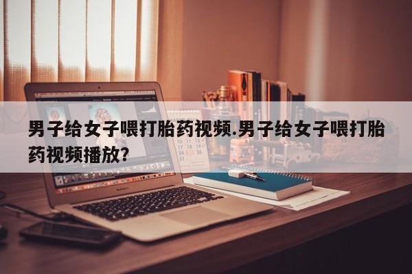 打胎药专卖微信打胎药购买私人微信男子给女子喂打胎药视频.男子给女子喂打胎药视频播放？