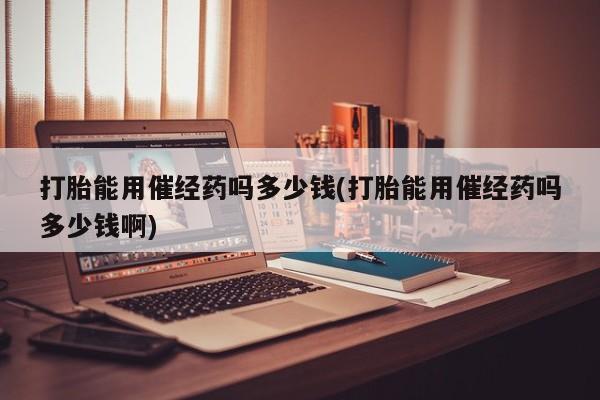 打胎药专卖微信打胎药购买私人微信打胎能用催经药吗多少钱(打胎能用催经药吗多少钱啊)