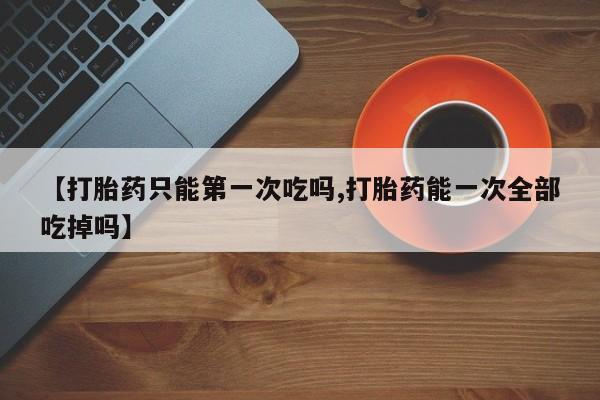 打胎药专卖微信打胎药购买私人微信【打胎药只能第一次吃吗,打胎药能一次全部吃掉吗】
