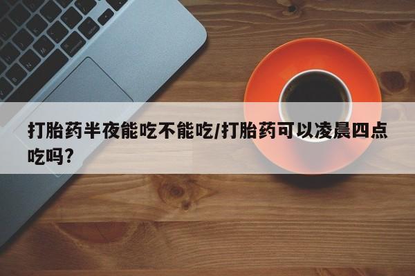 打胎药专卖微信打胎药购买私人微信打胎药半夜能吃不能吃/打胎药可以凌晨四点吃吗?