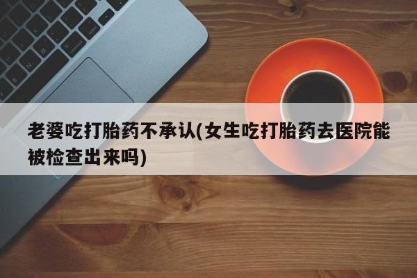 打胎药专卖微信打胎药购买私人微信老婆吃打胎药不承认(女生吃打胎药去医院能被检查出来吗)