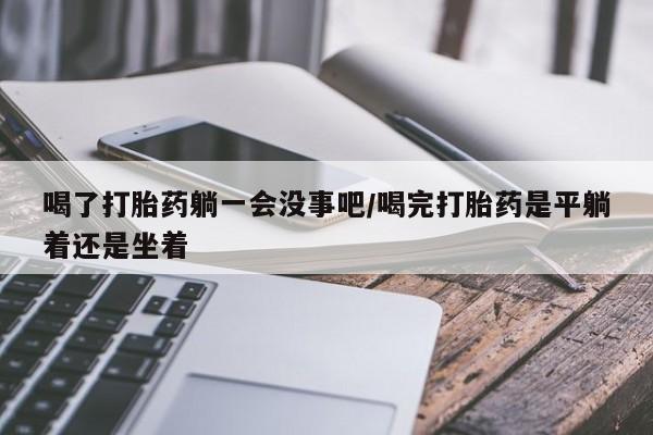 打胎药专卖微信打胎药购买私人微信喝了打胎药躺一会没事吧/喝完打胎药是平躺着还是坐着
