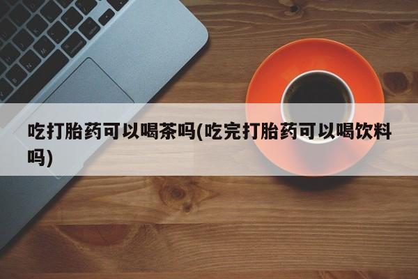 打胎药专卖微信打胎药购买私人微信吃打胎药可以喝茶吗(吃完打胎药可以喝饮料吗)