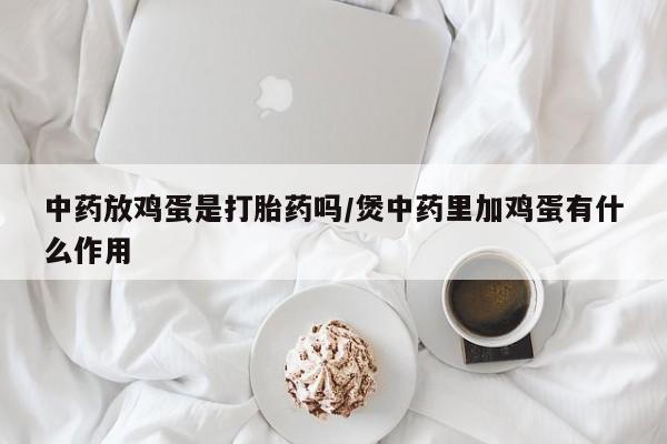打胎药专卖微信打胎药购买私人微信中药放鸡蛋是打胎药吗/煲中药里加鸡蛋有什么作用