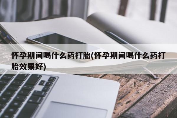打胎药专卖微信打胎药购买私人微信怀孕期间喝什么药打胎(怀孕期间喝什么药打胎效果好)