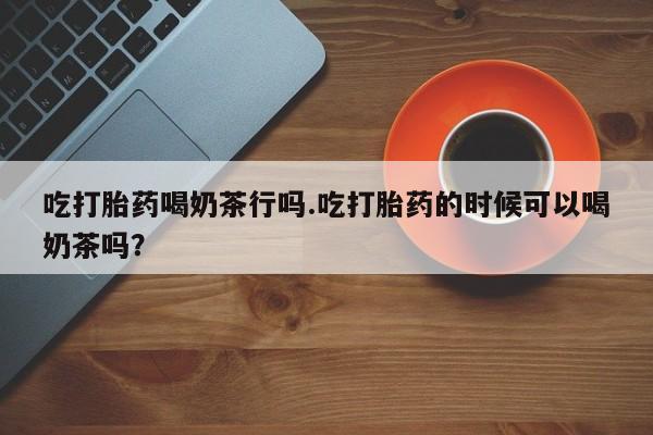 打胎药专卖微信打胎药购买私人微信吃打胎药喝奶茶行吗.吃打胎药的时候可以喝奶茶吗？
