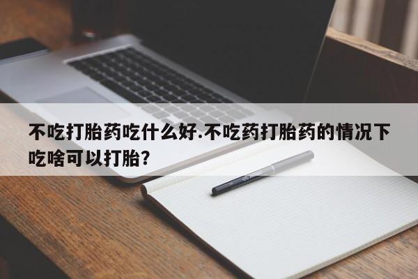 打胎药专卖微信打胎药购买私人微信不吃打胎药吃什么好.不吃药打胎药的情况下吃啥可以打胎？