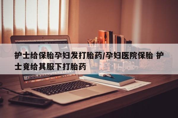 打胎药专卖微信打胎药购买私人微信护士给保胎孕妇发打胎药/孕妇医院保胎 护士竟给其服下打胎药
