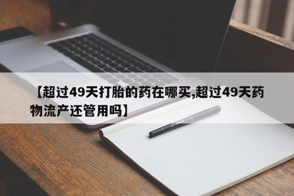 打胎药专卖微信打胎药购买私人微信【超过49天打胎的药在哪买,超过49天药物流产还管用吗】