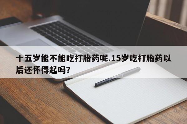 打胎药专卖微信打胎药购买私人微信十五岁能不能吃打胎药呢.15岁吃打胎药以后还怀得起吗？