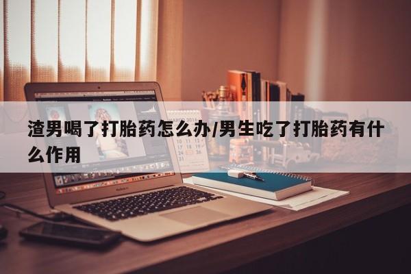 打胎药专卖微信打胎药购买私人微信渣男喝了打胎药怎么办/男生吃了打胎药有什么作用