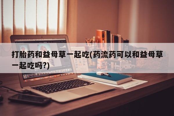 打胎药专卖微信打胎药购买私人微信打胎药和益母草一起吃(药流药可以和益母草一起吃吗?)