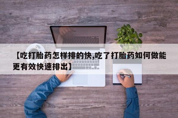 打胎药专卖微信打胎药购买私人微信【吃打胎药怎样排的快,吃了打胎药如何做能更有效快速排出】