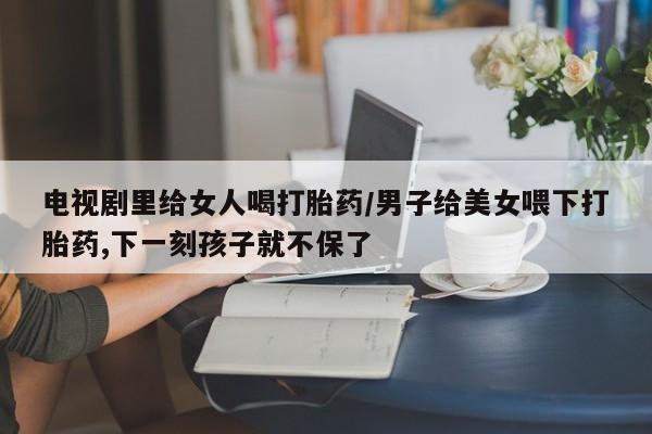 打胎药专卖微信打胎药购买私人微信电视剧里给女人喝打胎药/男子给美女喂下打胎药,下一刻孩子就不保了