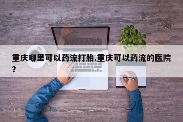 打胎药专卖微信打胎药购买私人微信重庆哪里可以药流打胎.重庆可以药流的医院？