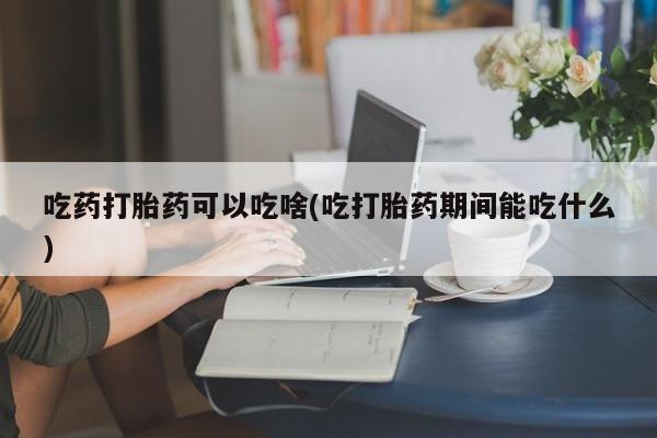 打胎药专卖微信打胎药购买私人微信吃药打胎药可以吃啥(吃打胎药期间能吃什么)