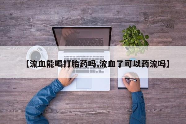 打胎药专卖微信打胎药购买私人微信【流血能喝打胎药吗,流血了可以药流吗】