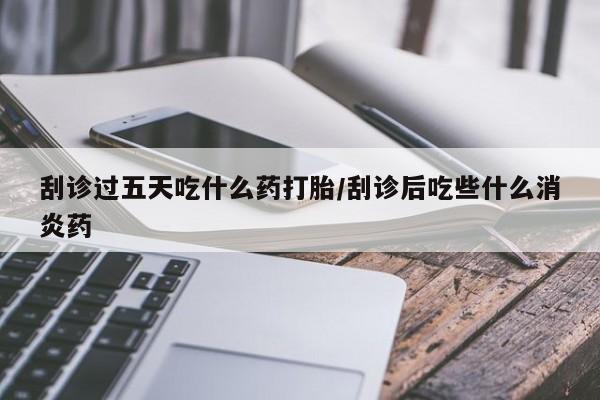 打胎药专卖微信打胎药购买私人微信刮诊过五天吃什么药打胎/刮诊后吃些什么消炎药