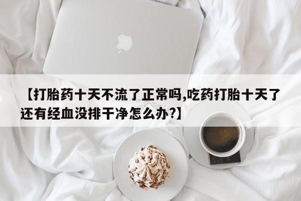打胎药专卖微信打胎药购买私人微信【打胎药十天不流了正常吗,吃药打胎十天了还有经血没排干净怎么办?】
