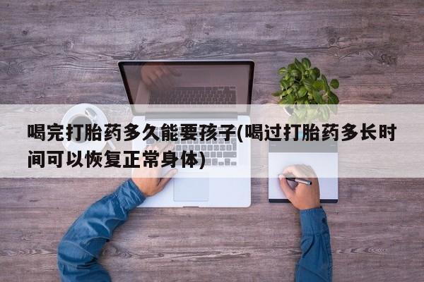 打胎药专卖微信打胎药购买私人微信喝完打胎药多久能要孩子(喝过打胎药多长时间可以恢复正常身体)