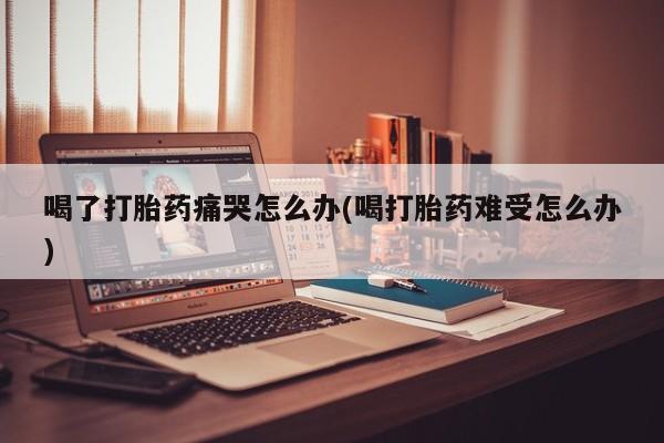 打胎药专卖微信打胎药购买私人微信喝了打胎药痛哭怎么办(喝打胎药难受怎么办)