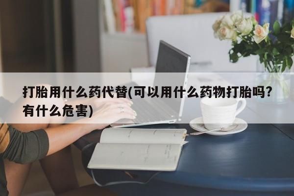 打胎药专卖微信打胎药购买私人微信打胎用什么药代替(可以用什么药物打胎吗?有什么危害)