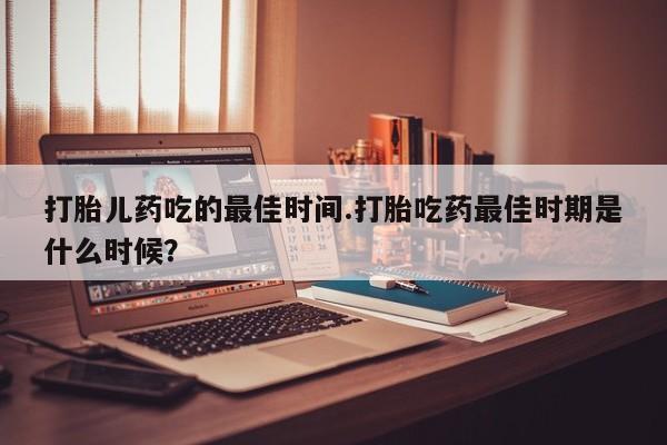 打胎药专卖微信打胎药购买私人微信打胎儿药吃的最佳时间.打胎吃药最佳时期是什么时候？