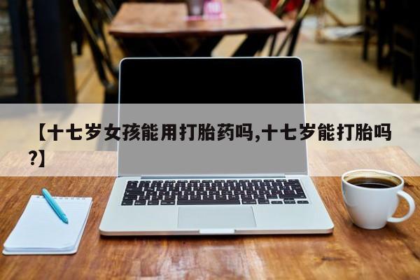 打胎药专卖微信打胎药购买私人微信【十七岁女孩能用打胎药吗,十七岁能打胎吗?】