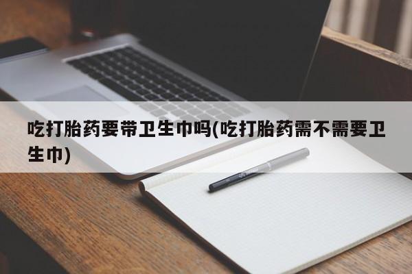 打胎药专卖微信打胎药购买私人微信吃打胎药要带卫生巾吗(吃打胎药需不需要卫生巾)