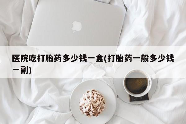 打胎药专卖微信打胎药购买私人微信医院吃打胎药多少钱一盒(打胎药一般多少钱一副)