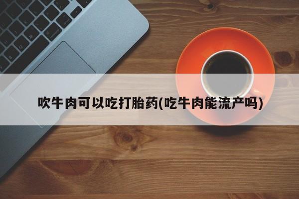 打胎药专卖微信打胎药购买私人微信吹牛肉可以吃打胎药(吃牛肉能流产吗)