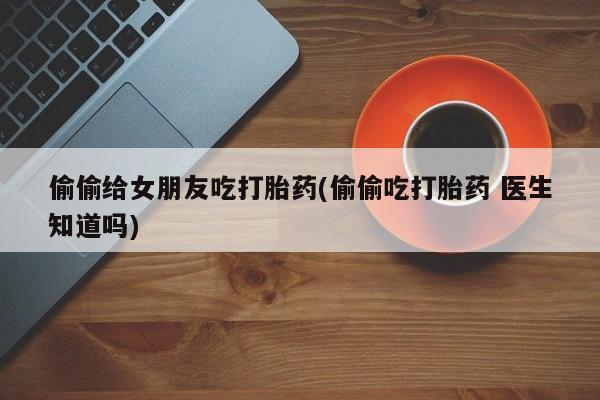 打胎药专卖微信打胎药购买私人微信偷偷给女朋友吃打胎药(偷偷吃打胎药 医生知道吗)