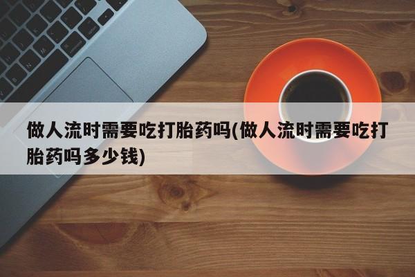 打胎药专卖微信打胎药购买私人微信做人流时需要吃打胎药吗(做人流时需要吃打胎药吗多少钱)
