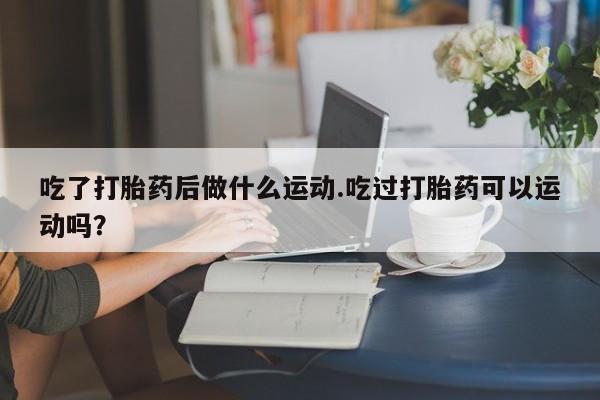 打胎药专卖微信打胎药购买私人微信吃了打胎药后做什么运动.吃过打胎药可以运动吗？