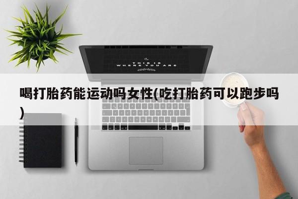 打胎药专卖微信打胎药购买私人微信喝打胎药能运动吗女性(吃打胎药可以跑步吗)